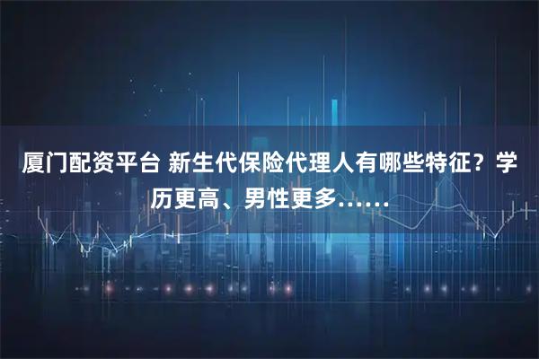 厦门配资平台 新生代保险代理人有哪些特征？学历更高、男性更多……