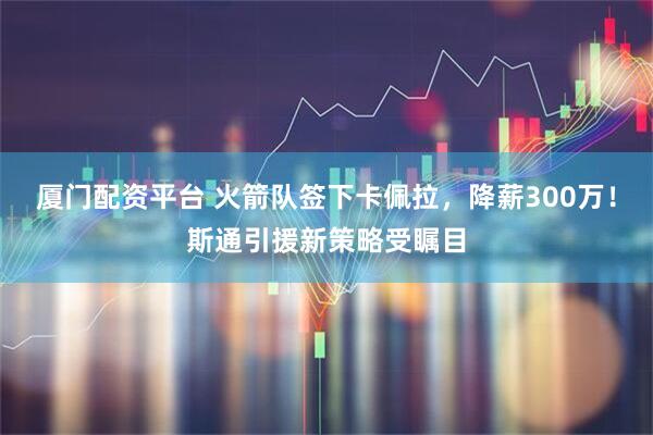 厦门配资平台 火箭队签下卡佩拉，降薪300万！斯通引援新策略受瞩目
