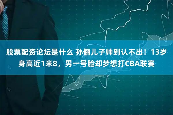 股票配资论坛是什么 孙俪儿子帅到认不出！13岁身高近1米8，男一号脸却梦想打CBA联赛