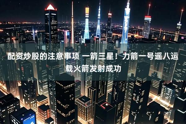 配资炒股的注意事项 一箭三星！力箭一号遥八运载火箭发射成功