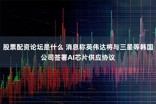 股票配资论坛是什么 消息称英伟达将与三星等韩国公司签署AI芯片供应协议