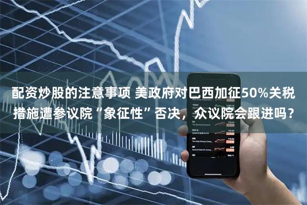 配资炒股的注意事项 美政府对巴西加征50%关税措施遭参议院“象征性”否决，众议院会跟进吗？