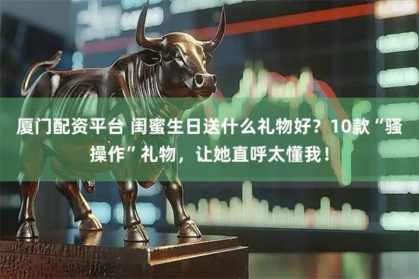 厦门配资平台 闺蜜生日送什么礼物好？10款“骚操作”礼物，让她直呼太懂我！