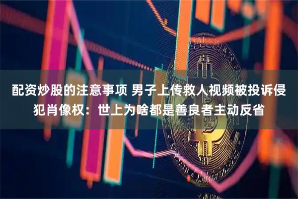 配资炒股的注意事项 男子上传救人视频被投诉侵犯肖像权：世上为啥都是善良者主动反省
