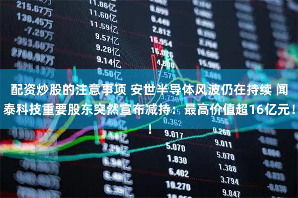 配资炒股的注意事项 安世半导体风波仍在持续 闻泰科技重要股东突然宣布减持：最高价值超16亿元！