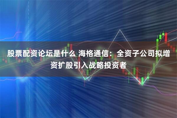 股票配资论坛是什么 海格通信：全资子公司拟增资扩股引入战略投资者