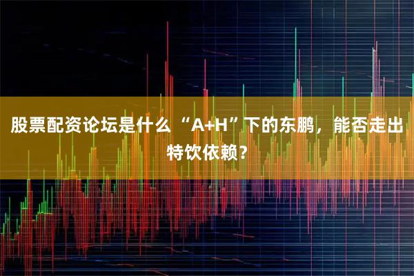股票配资论坛是什么 “A+H”下的东鹏，能否走出特饮依赖？