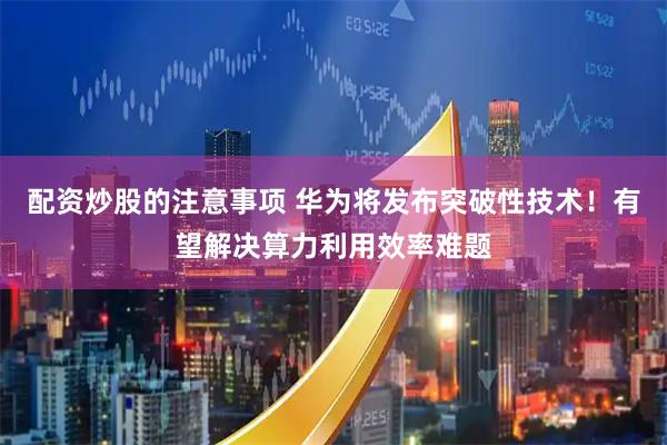 配资炒股的注意事项 华为将发布突破性技术！有望解决算力利用效率难题