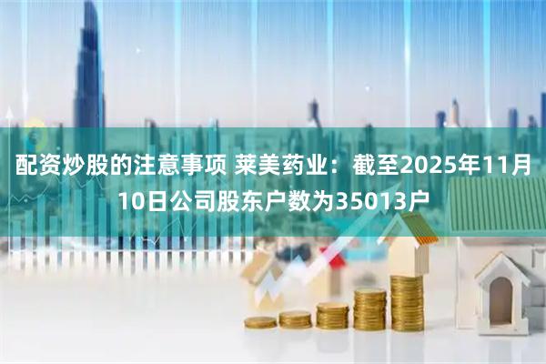 配资炒股的注意事项 莱美药业：截至2025年11月10日公司股东户数为35013户