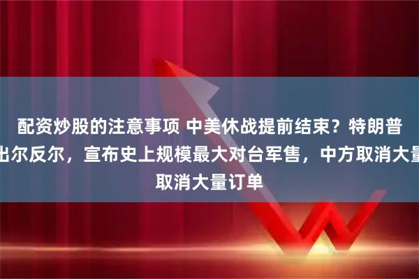 配资炒股的注意事项 中美休战提前结束？特朗普政府出尔反尔，宣布史上规模最大对台军售，中方取消大量订单