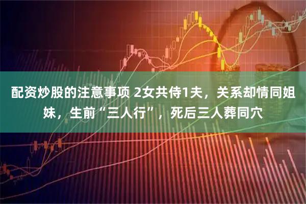 配资炒股的注意事项 2女共侍1夫，关系却情同姐妹，生前“三人行”，死后三人葬同穴