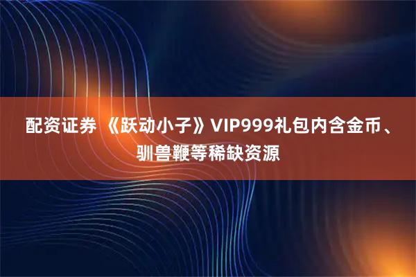 配资证券 《跃动小子》VIP999礼包内含金币、驯兽鞭等稀缺资源