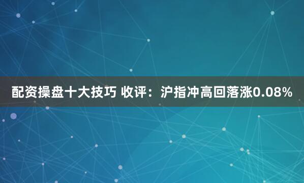 配资操盘十大技巧 收评：沪指冲高回落涨0.08%