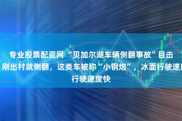 专业股票配资网 “贝加尔湖车辆侧翻事故”目击者：刚出村就侧翻，这类车被称“小钢炮”，冰面行驶速度快