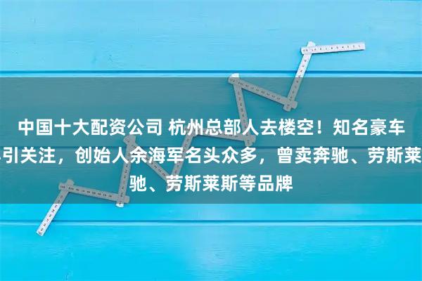 中国十大配资公司 杭州总部人去楼空！知名豪车经销商再引关注，创始人余海军名头众多，曾卖奔驰、劳斯莱斯等品牌