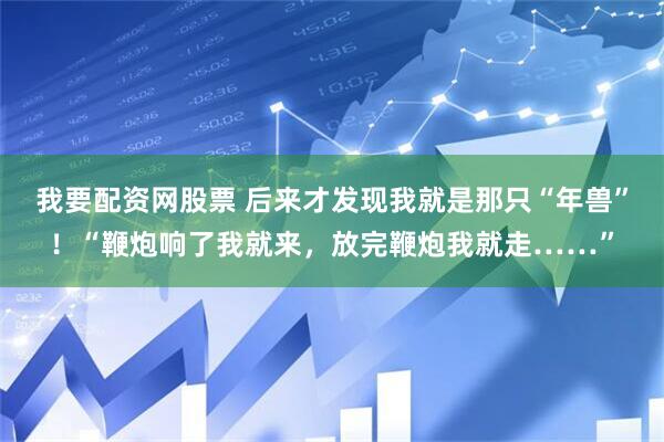 我要配资网股票 后来才发现我就是那只“年兽”！“鞭炮响了我就来，放完鞭炮我就走……”