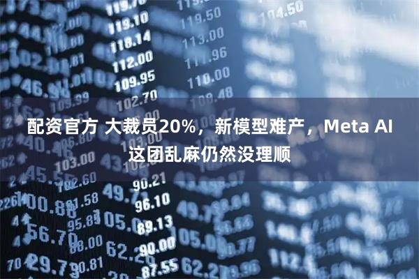 配资官方 大裁员20%，新模型难产，Meta AI这团乱麻仍然没理顺