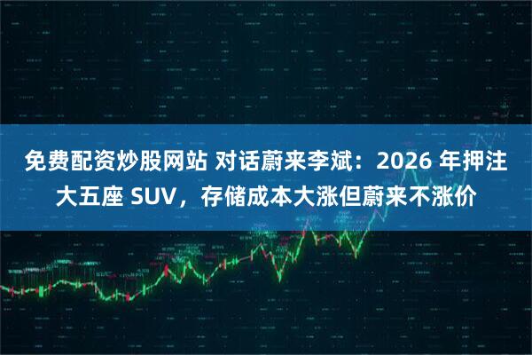 免费配资炒股网站 对话蔚来李斌：2026 年押注大五座 SUV，存储成本大涨但蔚来不涨价