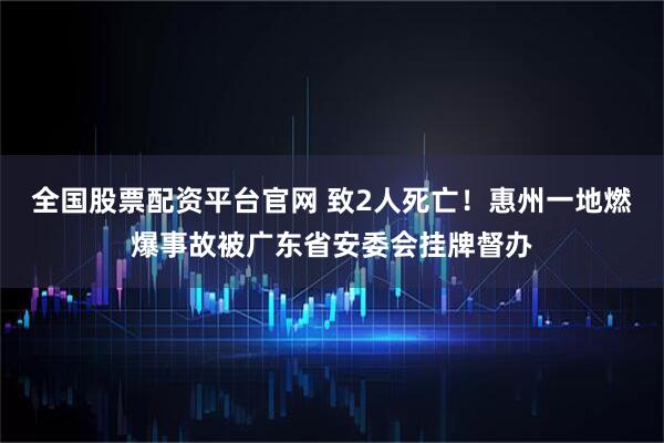 全国股票配资平台官网 致2人死亡！惠州一地燃爆事故被广东省安委会挂牌督办