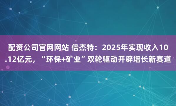 配资公司官网网站 倍杰特：2025年实现收入10.12亿元，“环保+矿业”双轮驱动开辟增长新赛道