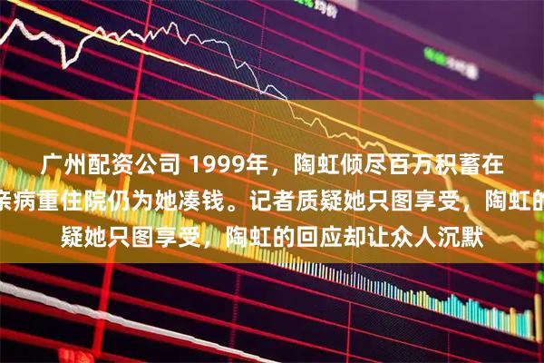 广州配资公司 1999年，陶虹倾尽百万积蓄在北京四环买房，父亲病重住院仍为她凑钱。记者质疑她只图享受，陶虹的回应却让众人沉默