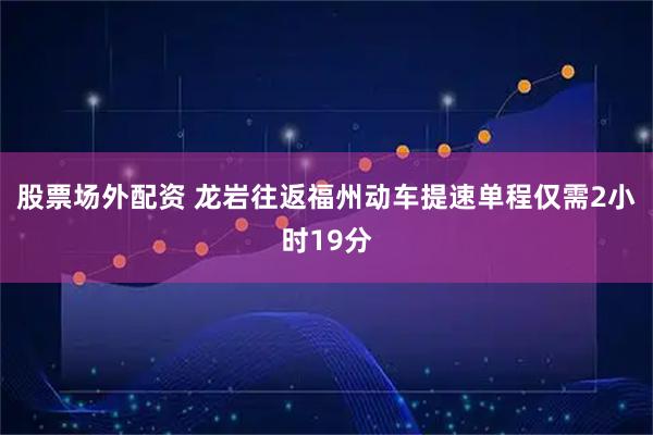 股票场外配资 龙岩往返福州动车提速单程仅需2小时19分