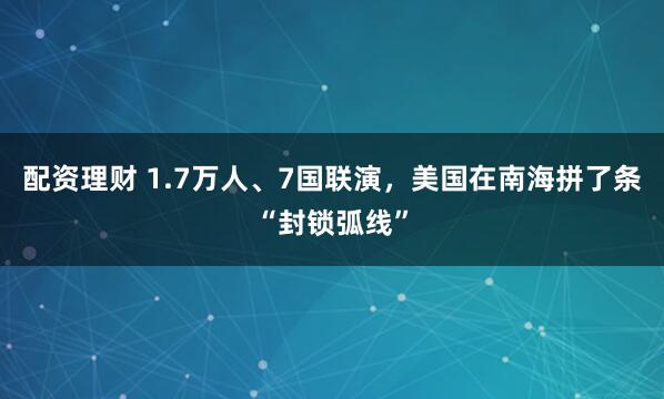 配资理财 1.7万人、7国联演，美国在南海拼了条“封锁弧线”