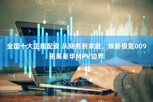 全国十大正规配资 从商务到家庭，焕新极氪009拓展豪华MPV边界