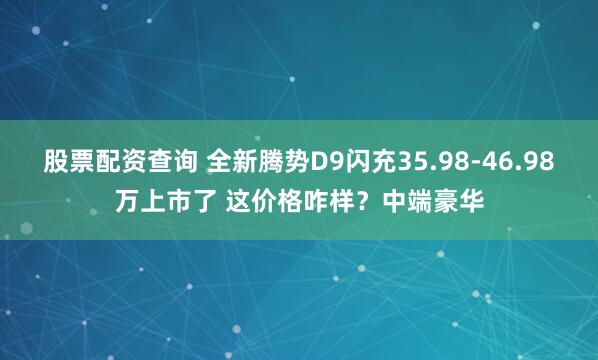 股票配资查询 全新腾势D9闪充35.98-46.98万上市了 这价格咋样？中端豪华