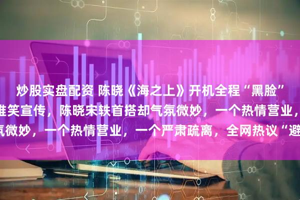 炒股实盘配资 陈晓《海之上》开机全程“黑脸”？独留女主宋轶讪讪的堆笑宣传，陈晓宋轶首搭却气氛微妙，一个热情营业，一个严肃疏离，全网热议“避嫌”