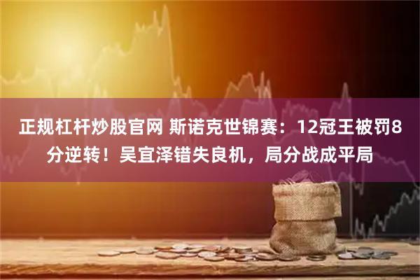 正规杠杆炒股官网 斯诺克世锦赛：12冠王被罚8分逆转！吴宜泽错失良机，局分战成平局
