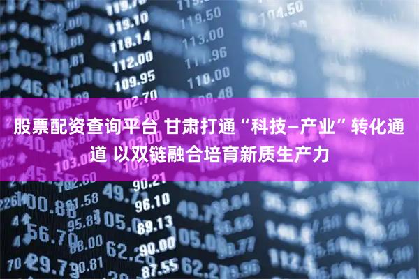 股票配资查询平台 甘肃打通“科技—产业”转化通道 以双链融合培育新质生产力