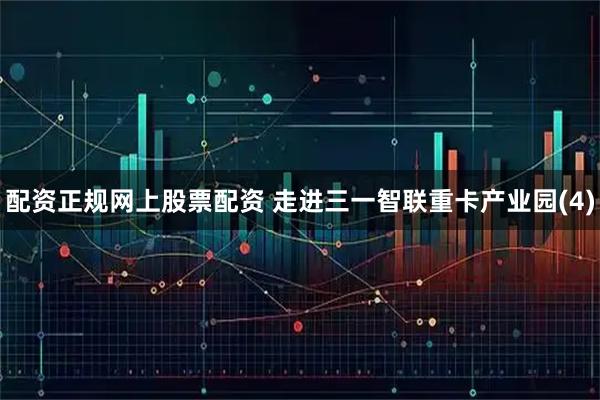 配资正规网上股票配资 走进三一智联重卡产业园(4)
