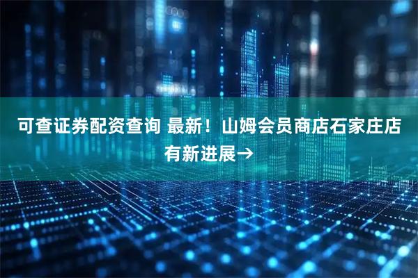 可查证券配资查询 最新！山姆会员商店石家庄店有新进展→
