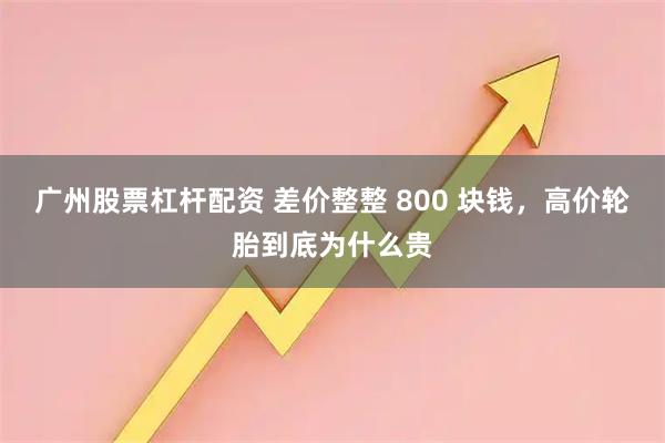 广州股票杠杆配资 差价整整 800 块钱，高价轮胎到底为什么贵