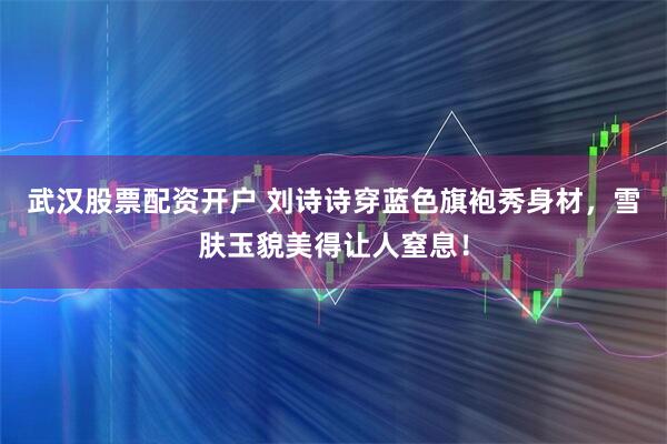 武汉股票配资开户 刘诗诗穿蓝色旗袍秀身材，雪肤玉貌美得让人窒息！