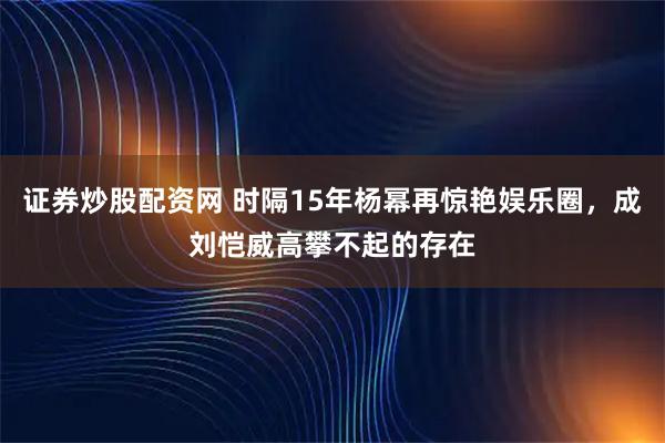 证券炒股配资网 时隔15年杨幂再惊艳娱乐圈，成刘恺威高攀不起的存在