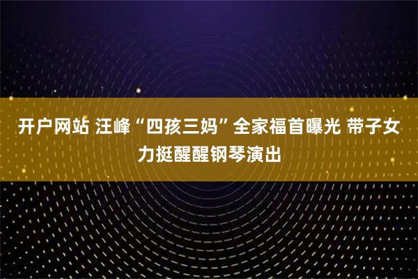 开户网站 汪峰“四孩三妈”全家福首曝光 带子女力挺醒醒钢琴演出