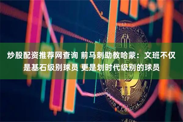 炒股配资推荐网查询 前马刺助教哈蒙：文班不仅是基石级别球员 更是划时代级别的球员