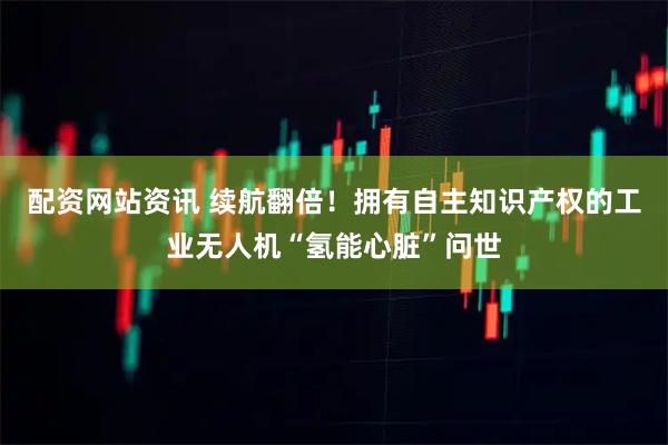 配资网站资讯 续航翻倍！拥有自主知识产权的工业无人机“氢能心脏”问世