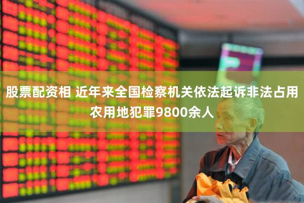 股票配资相 近年来全国检察机关依法起诉非法占用农用地犯罪9800余人