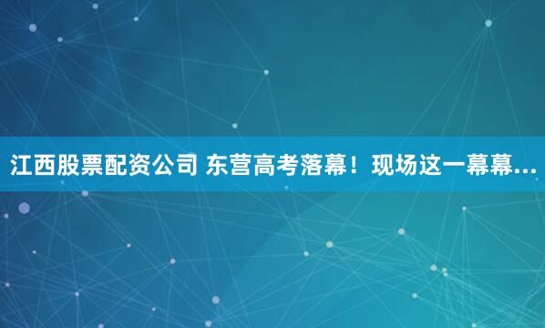 江西股票配资公司 东营高考落幕！现场这一幕幕...
