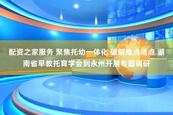 配资之家服务 聚焦托幼一体化 破解难点堵点 湖南省早教托育学会到永州开展专题调研