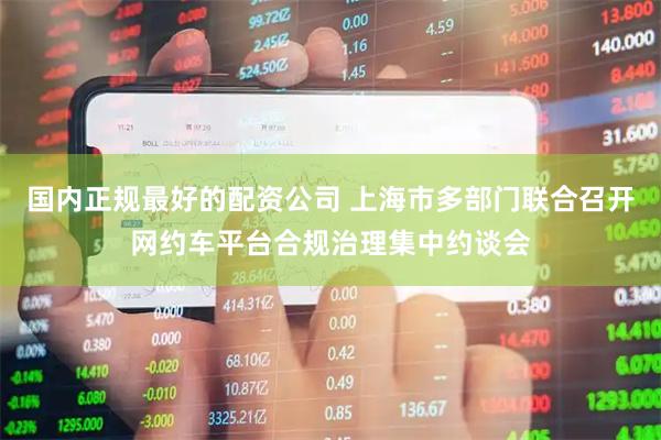 国内正规最好的配资公司 上海市多部门联合召开网约车平台合规治理集中约谈会