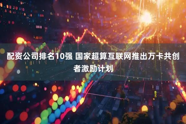 配资公司排名10强 国家超算互联网推出万卡共创者激励计划