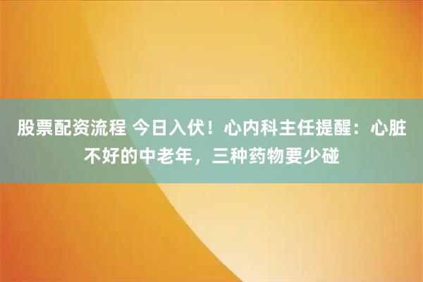 股票配资流程 今日入伏！心内科主任提醒：心脏不好的中老年，三种药物要少碰