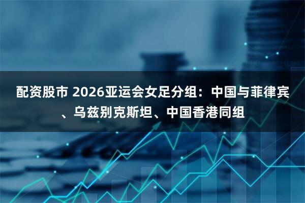 配资股市 2026亚运会女足分组:中国与菲律宾、乌兹别克斯坦、中国香港同组