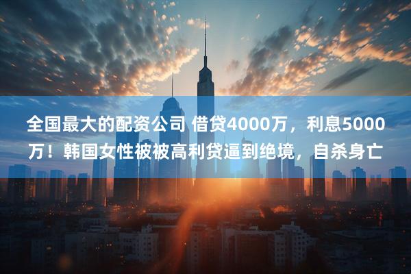 全国最大的配资公司 借贷4000万，利息5000万！韩国女性被被高利贷逼到绝境，自杀身亡